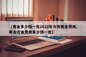 【黄金多少钱一克2022年今天黄金费用,黄金近来费用多少钱一克】