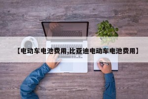 【电动车电池费用,比亚迪电动车电池费用】