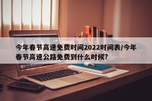 今年春节高速免费时间2022时间表/今年春节高速公路免费到什么时候?