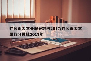 井冈山大学录取分数线2017/井冈山大学录取分数线2017年