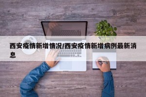 西安疫情新增情况/西安疫情新增病例最新消息