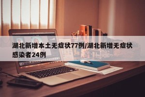 湖北新增本土无症状77例/湖北新增无症状感染者24例