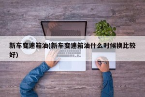 新车变速箱油(新车变速箱油什么时候换比较好)