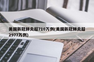 美国新冠肺炎超710万例(美国新冠肺炎超2977万例)