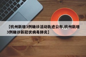 【杭州新增3例确诊活动轨迹公布,杭州新增3例确诊新冠状病毒肺炎】