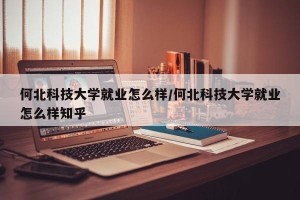 何北科技大学就业怎么样/何北科技大学就业怎么样知乎