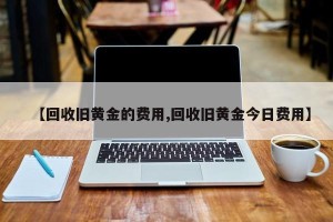 【回收旧黄金的费用,回收旧黄金今日费用】