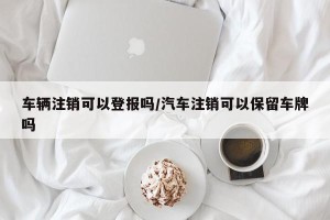 车辆注销可以登报吗/汽车注销可以保留车牌吗