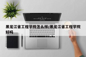 黑龙江省工程学院怎么样/黑龙江省工程学院好吗