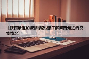 【陕西最近的疫情情况,想了解陕西最近的疫情情况】