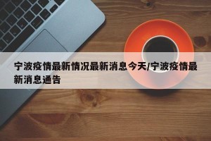 宁波疫情最新情况最新消息今天/宁波疫情最新消息通告