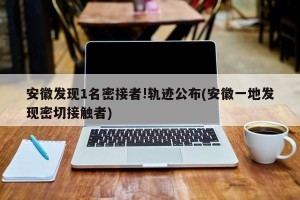 安徽发现1名密接者!轨迹公布(安徽一地发现密切接触者)