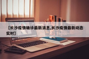 【长沙疫情确诊最新消息,长沙疫情最新动态实时】
