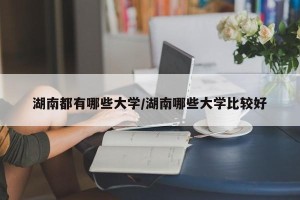湖南都有哪些大学/湖南哪些大学比较好