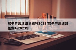 端午节高速路免费吗2022/端午节高速路免费吗2023年