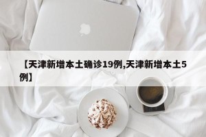 【天津新增本土确诊19例,天津新增本土5例】