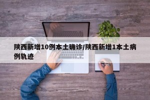 陕西新增10例本土确诊/陕西新增1本土病例轨迹