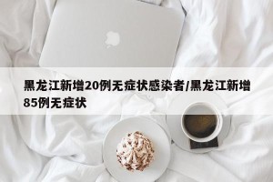 黑龙江新增20例无症状感染者/黑龙江新增85例无症状