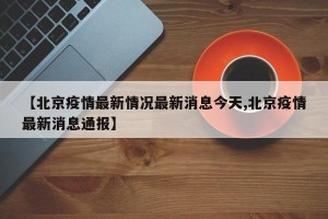 【北京疫情最新情况最新消息今天,北京疫情最新消息通报】