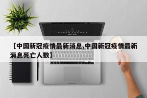【中国新冠疫情最新消息,中国新冠疫情最新消息死亡人数】