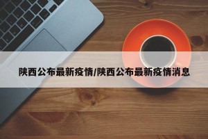 陕西公布最新疫情/陕西公布最新疫情消息