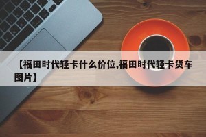 【福田时代轻卡什么价位,福田时代轻卡货车图片】