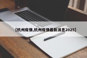 【杭州疫情,杭州疫情最新消息2025】