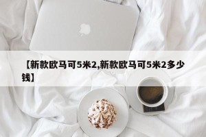 【新款欧马可5米2,新款欧马可5米2多少钱】