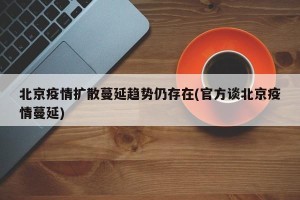 北京疫情扩散蔓延趋势仍存在(官方谈北京疫情蔓延)