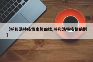 【呼和浩特疫情来势凶猛,呼和浩特疫情病例】