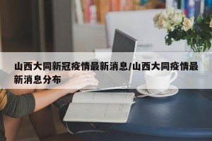 山西大同新冠疫情最新消息/山西大同疫情最新消息分布