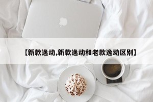 【新款逸动,新款逸动和老款逸动区别】