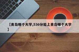 【青岛哪个大学,530分能上青岛哪个大学】