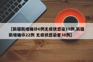 【新疆新增确诊6例无症状感染15例,新疆新增确诊22例 无症状感染者38例】