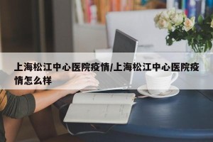 上海松江中心医院疫情/上海松江中心医院疫情怎么样