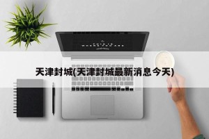 天津封城(天津封城最新消息今天)