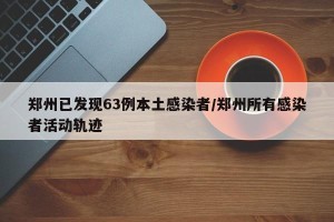郑州已发现63例本土感染者/郑州所有感染者活动轨迹