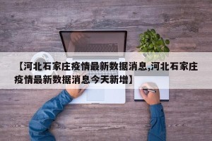 【河北石家庄疫情最新数据消息,河北石家庄疫情最新数据消息今天新增】