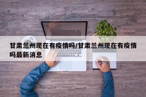甘肃兰州现在有疫情吗/甘肃兰州现在有疫情吗最新消息