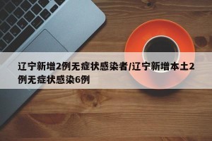 辽宁新增2例无症状感染者/辽宁新增本土2例无症状感染6例